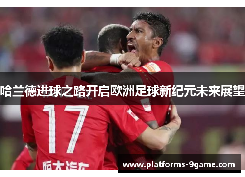哈兰德进球之路开启欧洲足球新纪元未来展望