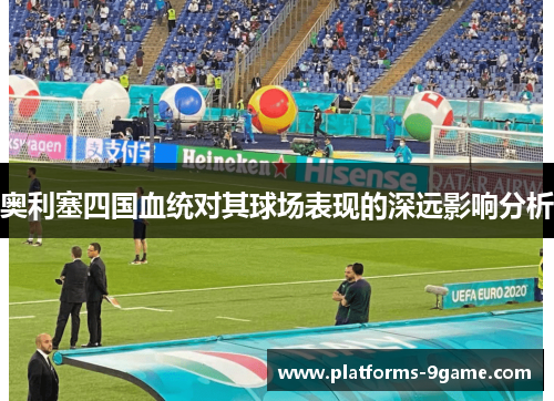 奥利塞四国血统对其球场表现的深远影响分析