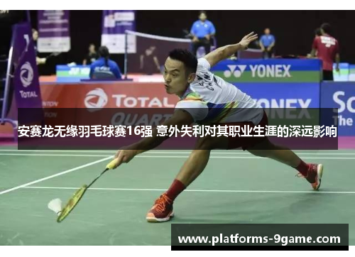 安赛龙无缘羽毛球赛16强 意外失利对其职业生涯的深远影响