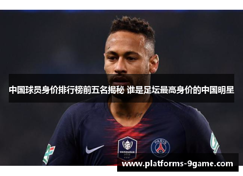 中国球员身价排行榜前五名揭秘 谁是足坛最高身价的中国明星