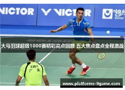 大马羽球超级1000赛精彩亮点回顾 五大焦点盘点全程激战