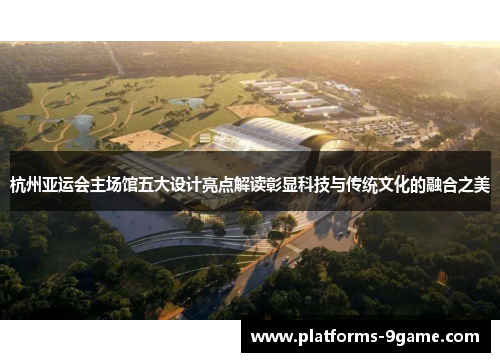 杭州亚运会主场馆五大设计亮点解读彰显科技与传统文化的融合之美