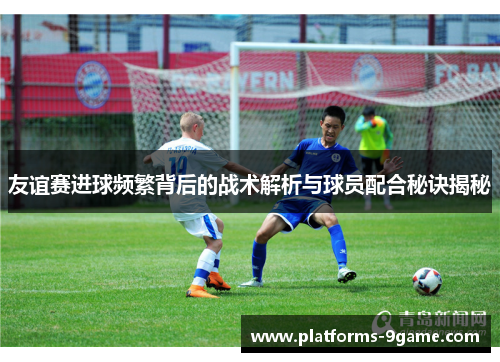 友谊赛进球频繁背后的战术解析与球员配合秘诀揭秘