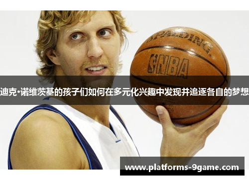 迪克·诺维茨基的孩子们如何在多元化兴趣中发现并追逐各自的梦想 迪克·诺维茨基的孩子们如何在多元化兴趣中发现并追逐各自的梦想