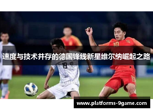 速度与技术并存的德国锋线新星维尔纳崛起之路 速度与技术并存的德国锋线新星维尔纳崛起之路