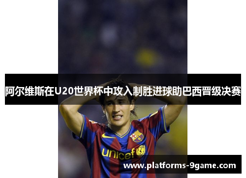 阿尔维斯在U20世界杯中攻入制胜进球助巴西晋级决赛