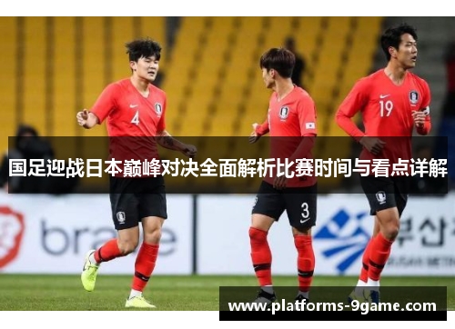 国足迎战日本巅峰对决全面解析比赛时间与看点详解 国足迎战日本巅峰对决全面解析比赛时间与看点详解