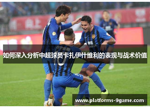 如何深入分析中超球员卡扎伊什维利的表现与战术价值 如何深入分析中超球员卡扎伊什维利的表现与战术价值