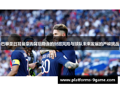 巴黎圣日耳曼豪购背后隐含的财政风险与球队未来发展的严峻挑战