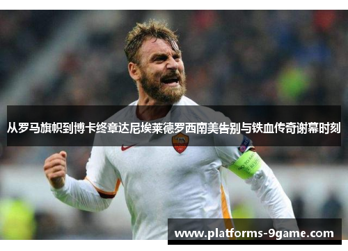 从罗马旗帜到博卡终章达尼埃莱德罗西南美告别与铁血传奇谢幕时刻