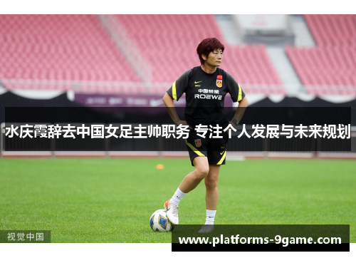 水庆霞辞去中国女足主帅职务 专注个人发展与未来规划
