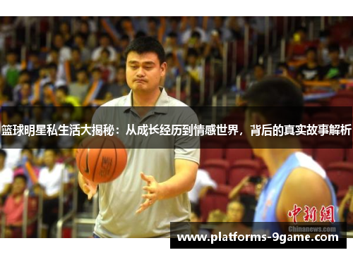 篮球明星私生活大揭秘：从成长经历到情感世界，背后的真实故事解析