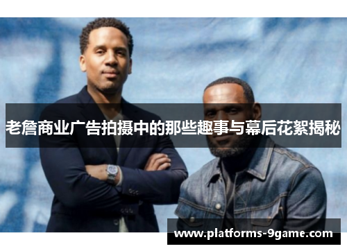 老詹商业广告拍摄中的那些趣事与幕后花絮揭秘