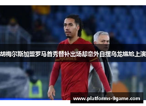 胡梅尔斯加盟罗马首秀替补出场却意外自摆乌龙尴尬上演 胡梅尔斯加盟罗马首秀替补出场却意外自摆乌龙尴尬上演