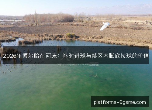 2026年博尔哈在河床:补时进球与禁区内脚底拉球的价值 2026年博尔哈在河床:补时进球与禁区内脚底拉球的价值